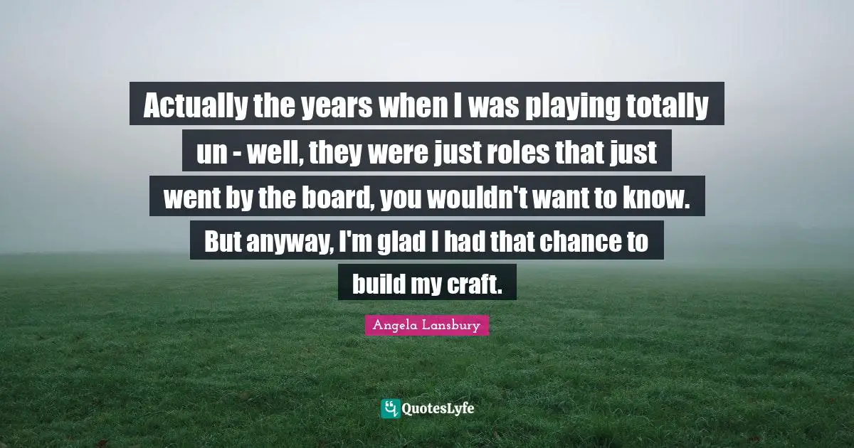 Actually the years when I was playing totally un - well, they were just roles that just went by the board, you wouldn't want to know. But anyway, I'm glad I had that chance to build my craft.
