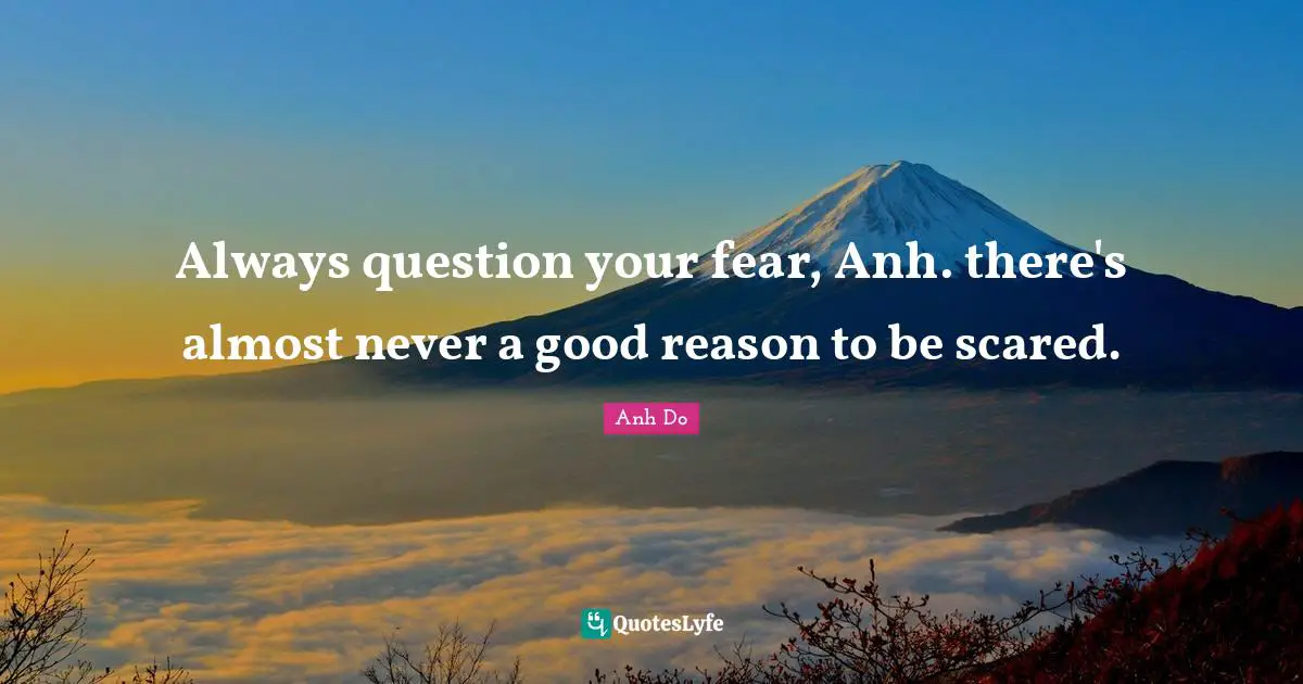 Always question your fear, Anh. there's almost never a good reason to be scared.