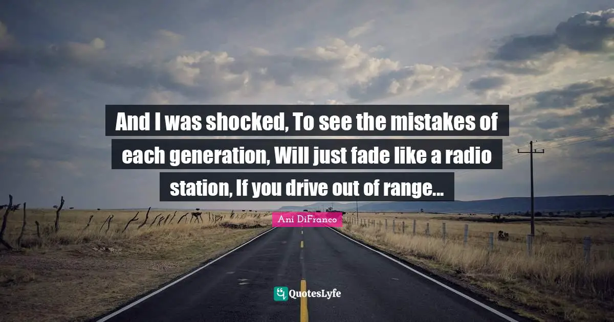 And I was shocked, To see the mistakes of each generation, Will just fade like a radio station, If you drive out of range...