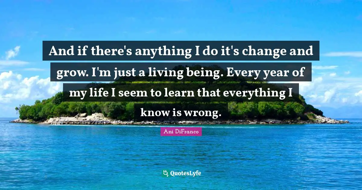 And if there's anything I do it's change and grow. I'm just a living being. Every year of my life I seem to learn that everything I know is wrong.