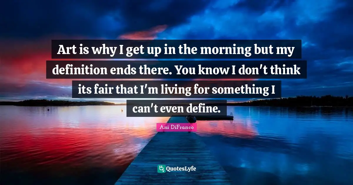 Art is why I get up in the morning but my definition ends there. You know I don't think its fair that I'm living for something I can't even define.