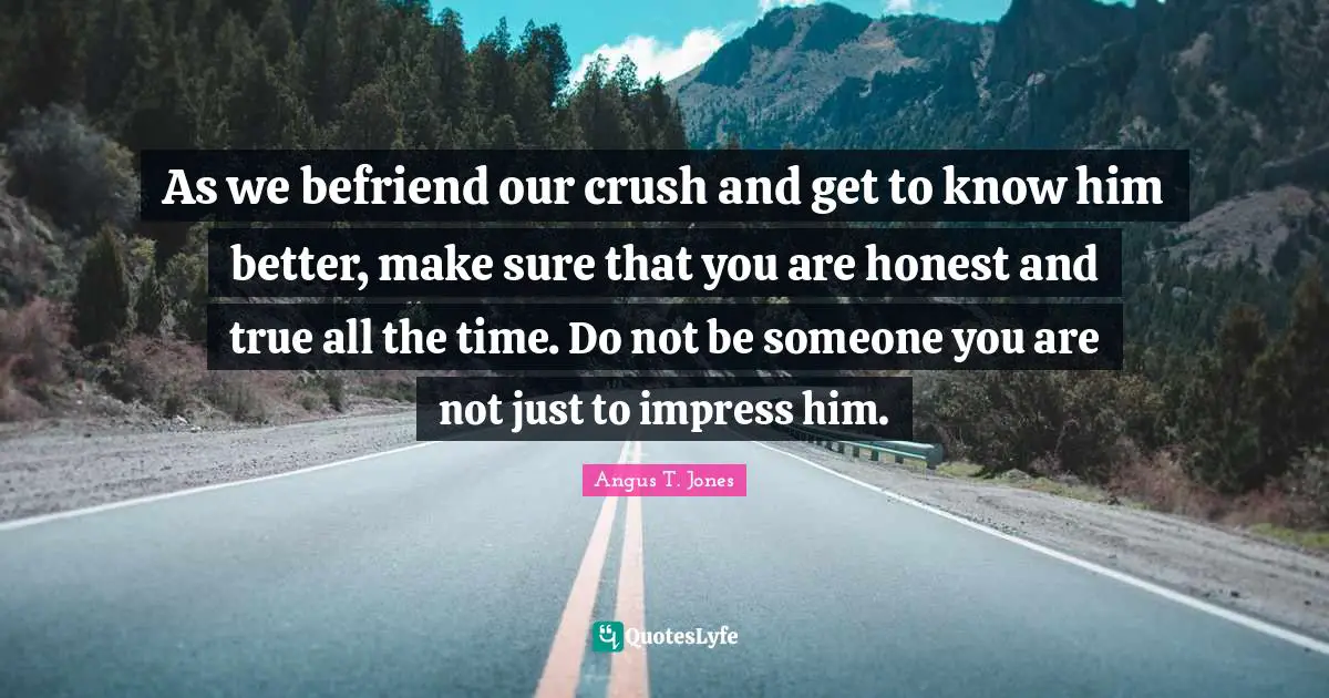 As we befriend our crush and get to know him better, make sure that you are honest and true all the time. Do not be someone you are not just to impress him.