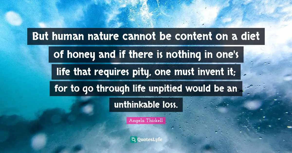 But human nature cannot be content on a diet of honey and if there is nothing in one's life that requires pity, one must invent it; for to go through life unpitied would be an unthinkable loss.