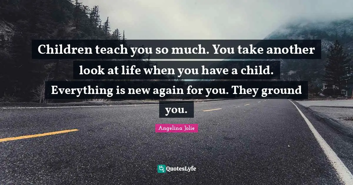 Children teach you so much. You take another look at life when you have a child. Everything is new again for you. They ground you.