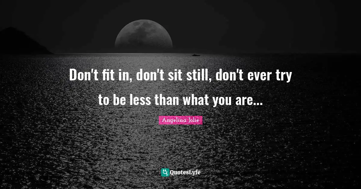 Don't fit in, don't sit still, don't ever try to be less than what you are...