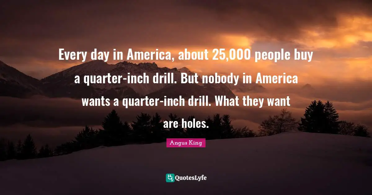 Every day in America, about 25,000 people buy a quarter-inch drill. But nobody in America wants a quarter-inch drill. What they want are holes.