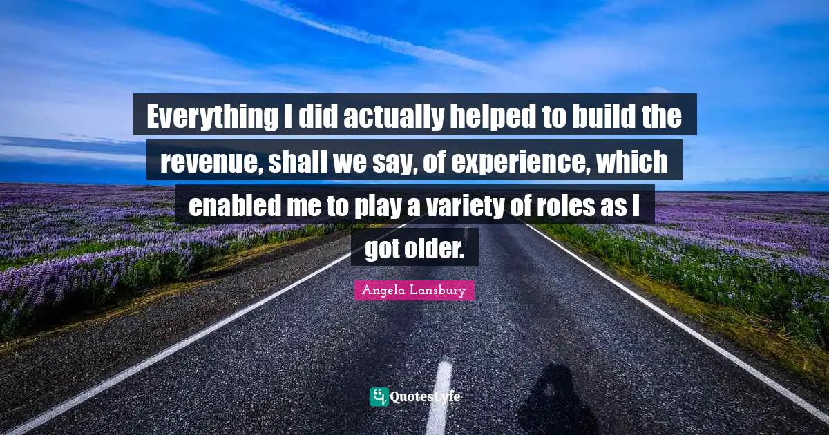 Everything I did actually helped to build the revenue, shall we say, of experience, which enabled me to play a variety of roles as I got older.