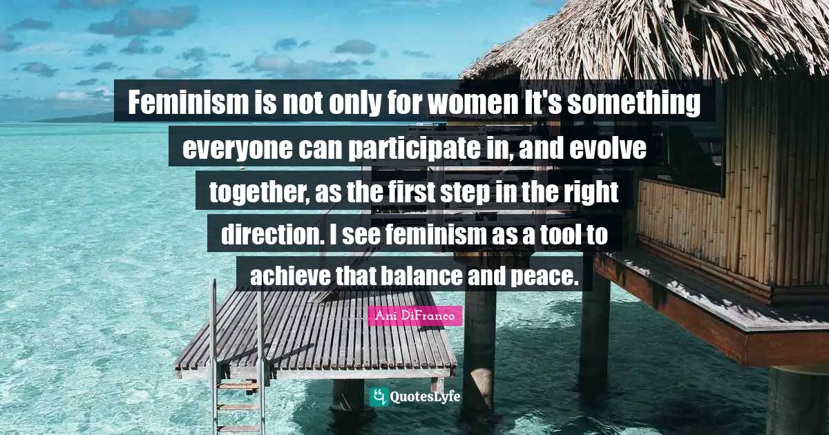 Feminism is not only for women It's something everyone can participate in, and evolve together, as the first step in the right direction. I see feminism as a tool to achieve that balance and peace.