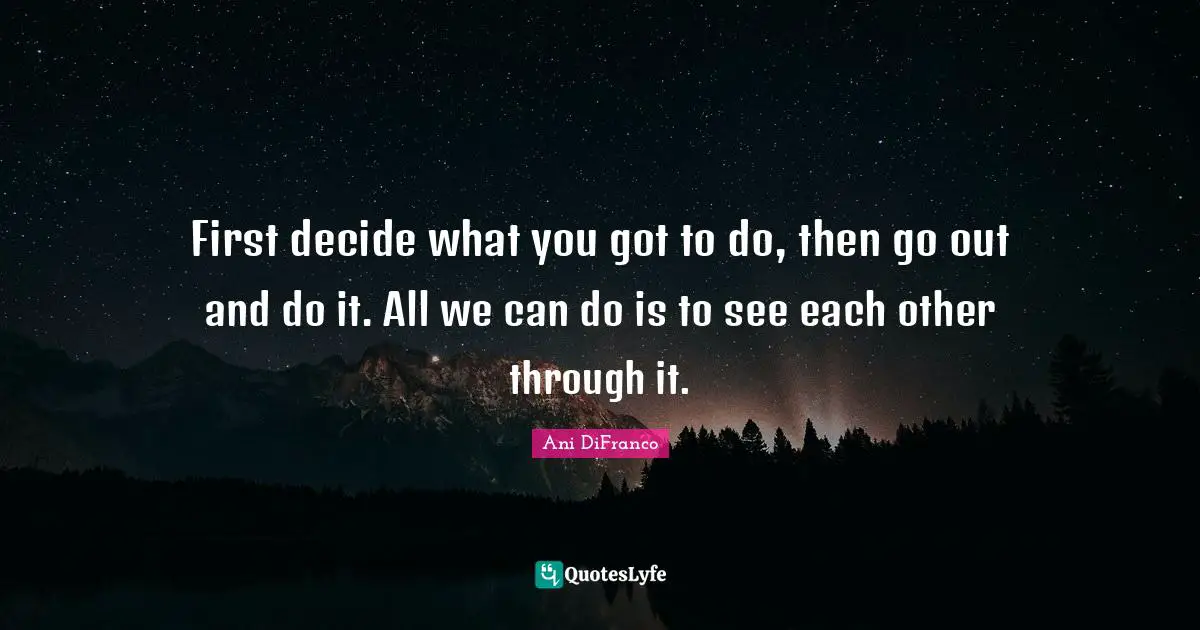 First decide what you got to do, then go out and do it. All we can do is to see each other through it.