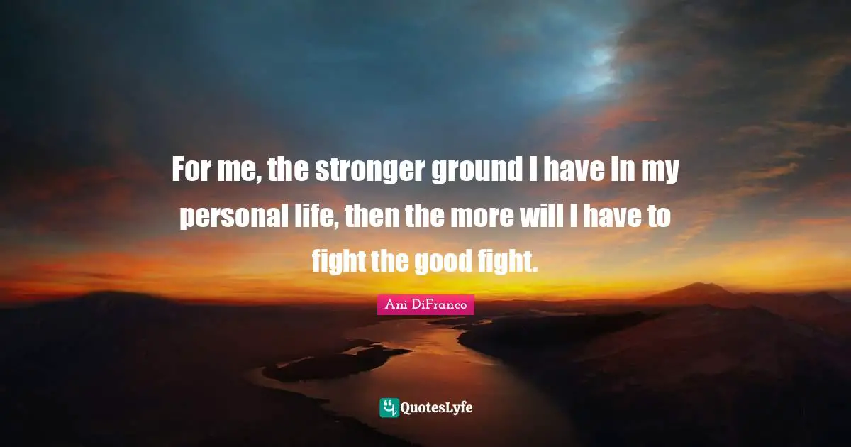 For me, the stronger ground I have in my personal life, then the more will I have to fight the good fight.