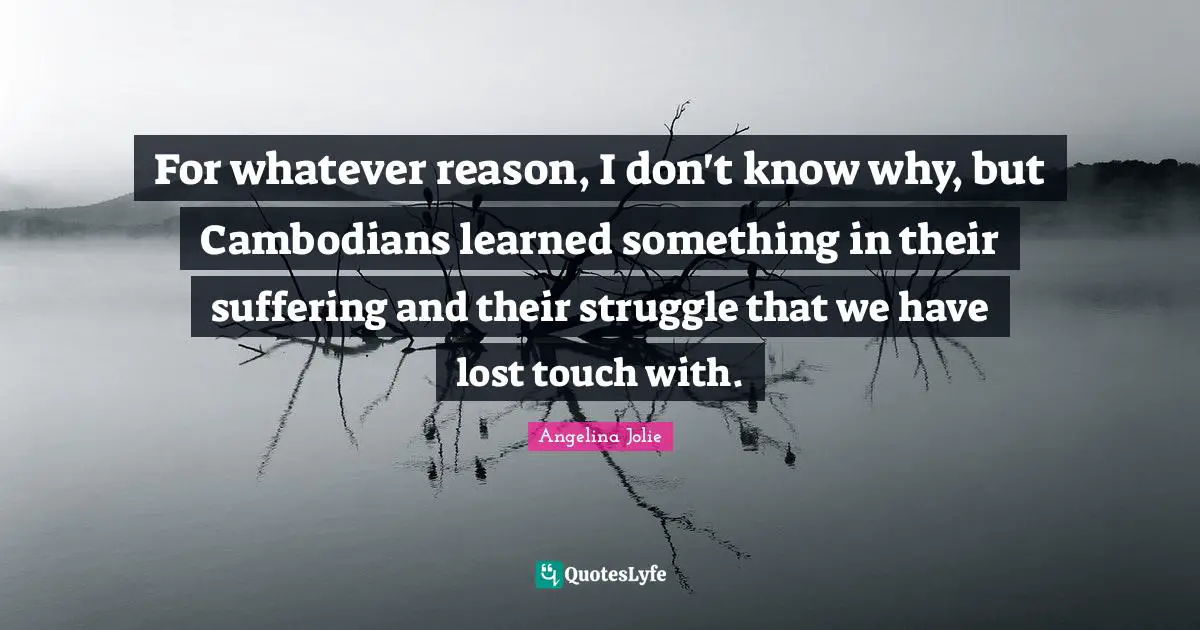 For whatever reason, I don't know why, but Cambodians learned something in their suffering and their struggle that we have lost touch with.