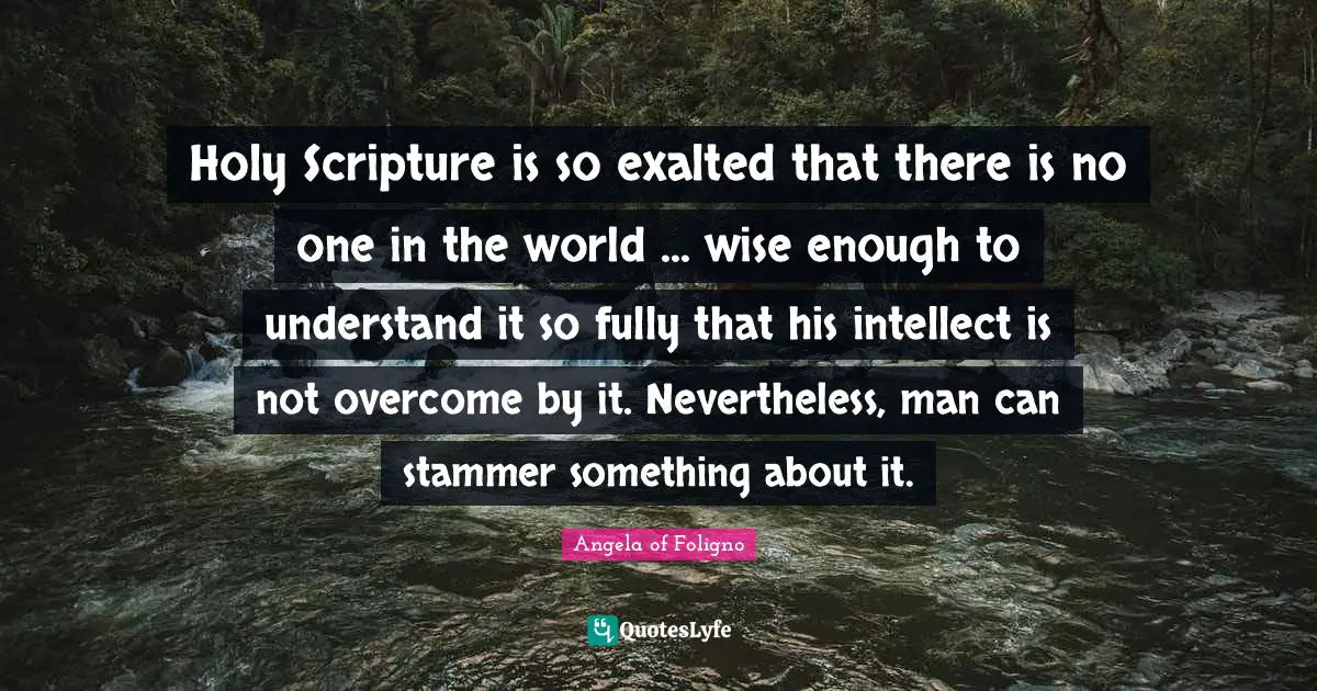 Holy Scripture is so exalted that there is no one in the world ... wise enough to understand it so fully that his intellect is not overcome by it. Nevertheless, man can stammer something about it.