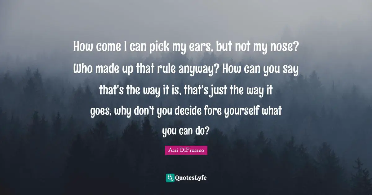How come I can pick my ears, but not my nose? Who made up that rule anyway? How can you say that's the way it is, that's just the way it goes, why don't you decide fore yourself what you can do?