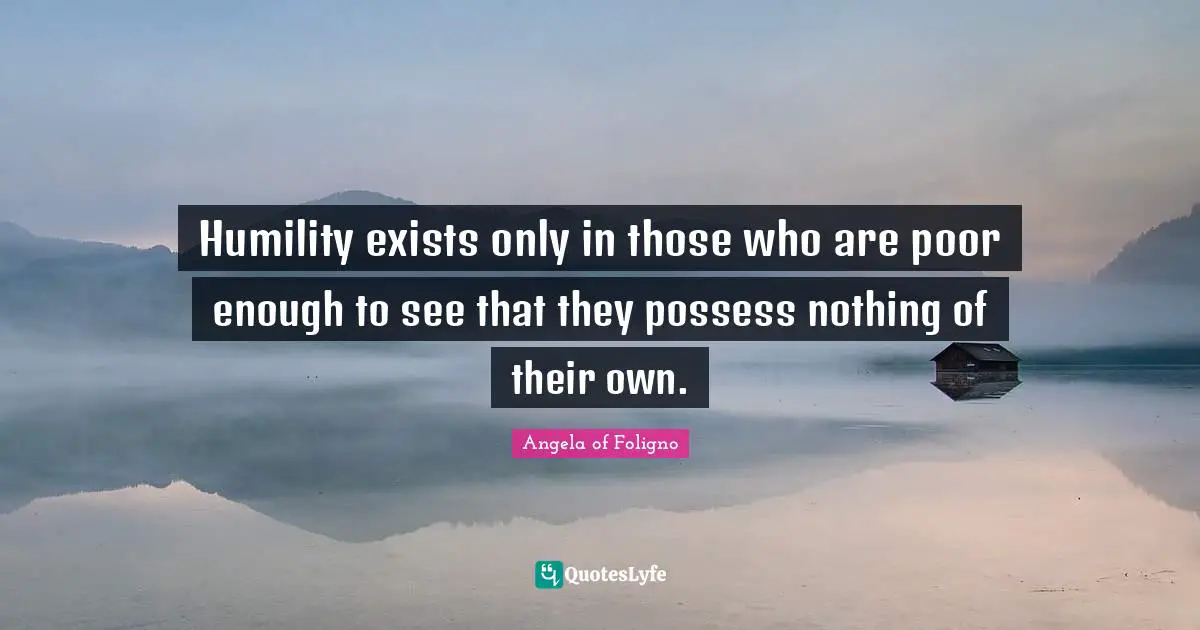 Humility exists only in those who are poor enough to see that they possess nothing of their own.