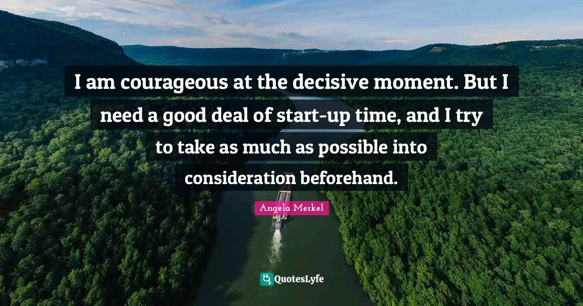 I am courageous at the decisive moment. But I need a good deal of start-up time, and I try to take as much as possible into consideration beforehand.