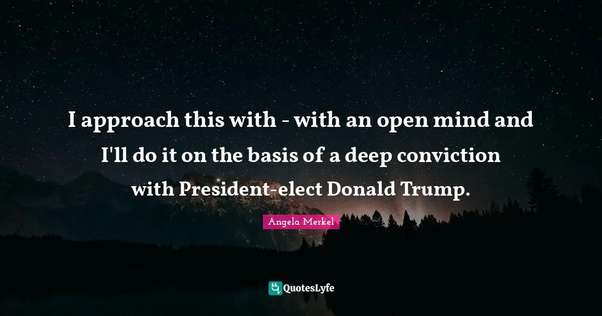 I approach this with - with an open mind and I'll do it on the basis of a deep conviction with President-elect Donald Trump.