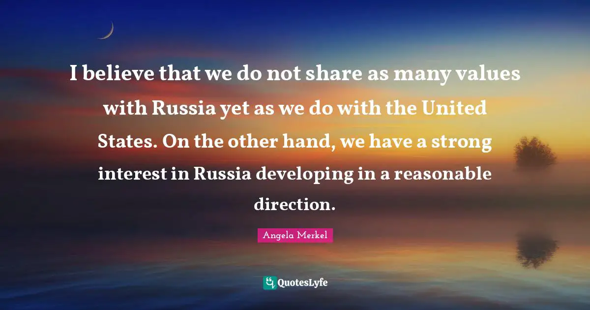 I believe that we do not share as many values with Russia yet as we do with the United States. On the other hand, we have a strong interest in Russia developing in a reasonable direction.
