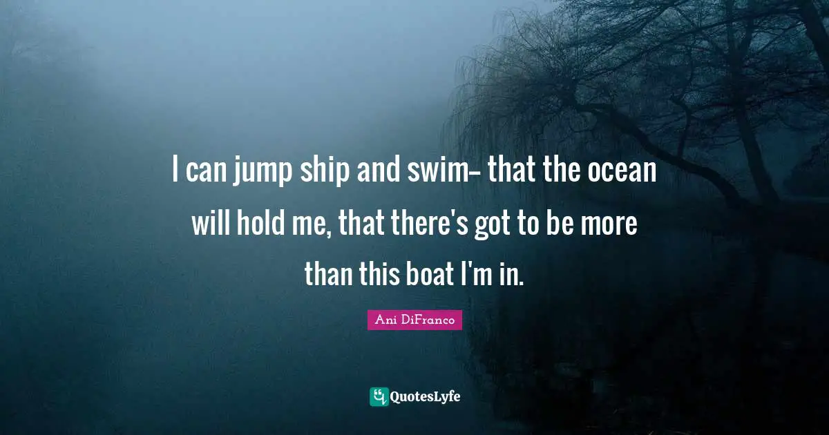 I can jump ship and swim-- that the ocean will hold me, that there's got to be more than this boat I'm in.
