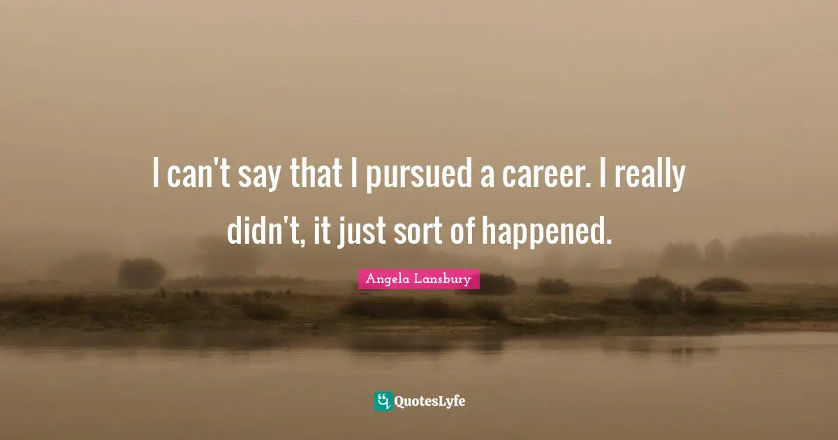 I can't say that I pursued a career. I really didn't, it just sort of happened.