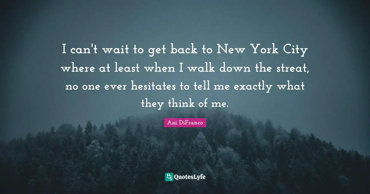 I can't wait to get back to New York City where at least when I walk down the streat, no one ever hesitates to tell me exactly what they think of me.