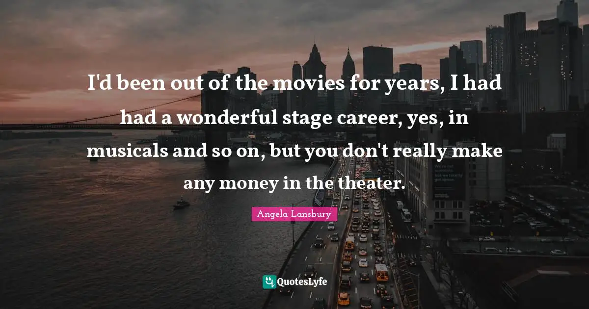 I'd been out of the movies for years, I had had a wonderful stage career, yes, in musicals and so on, but you don't really make any money in the theater.