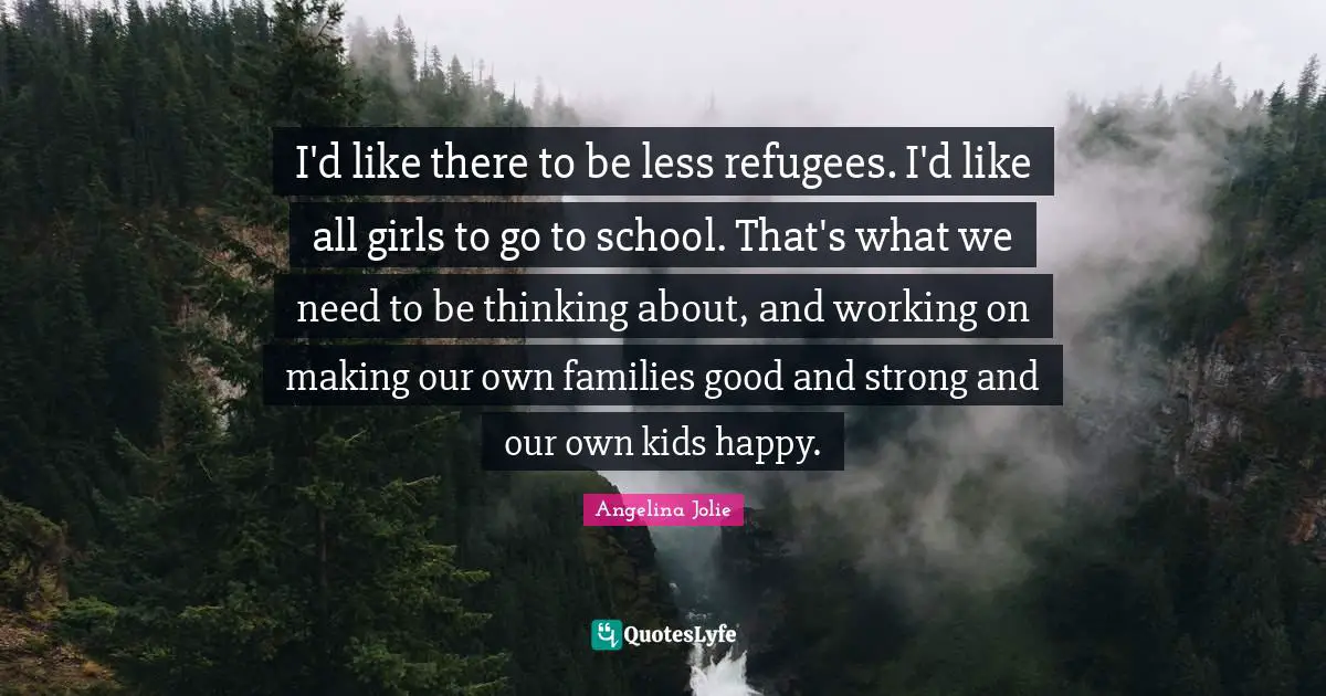I'd like there to be less refugees. I'd like all girls to go to school. That's what we need to be thinking about, and working on making our own families good and strong and our own kids happy.