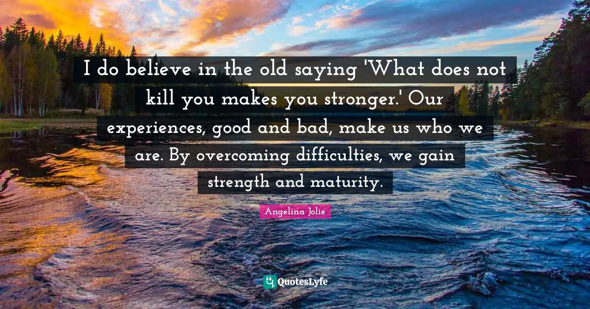Angelina Jolie Quotes: "I do believe in the old saying 'What does not kill you makes you stronger.' Our experiences, good and bad, make us who we are. By overcoming difficulties, we gain strength and maturity."