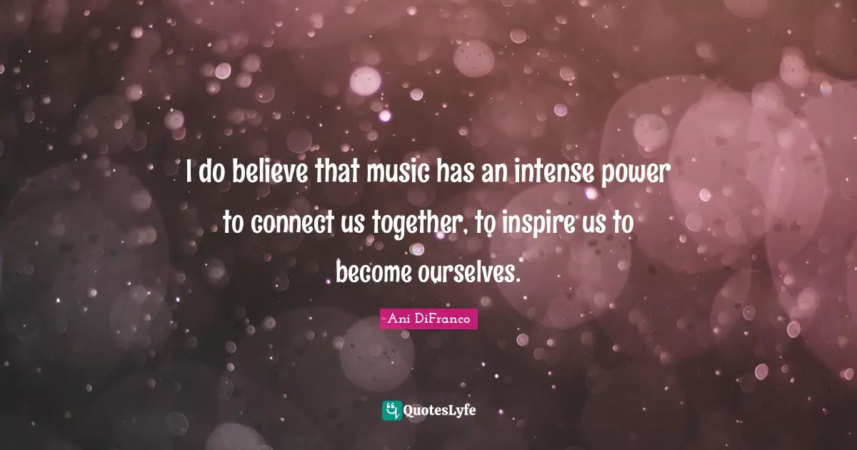 I do believe that music has an intense power to connect us together, to inspire us to become ourselves.