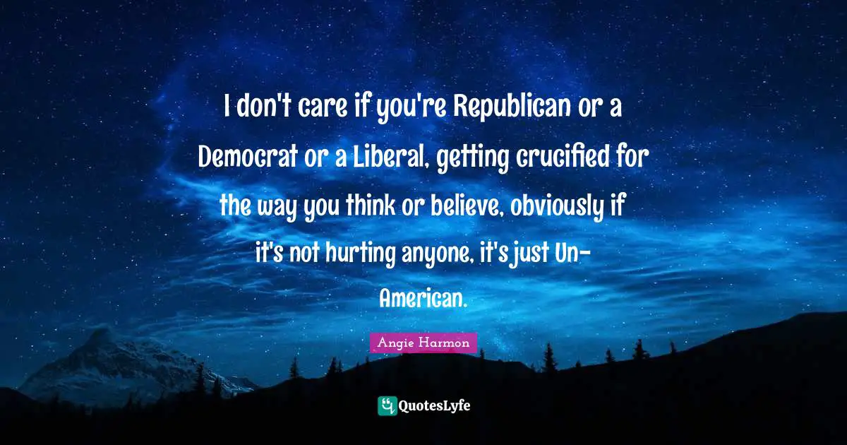 I don't care if you're Republican or a Democrat or a Liberal, getting crucified for the way you think or believe, obviously if it's not hurting anyone, it's just Un-American.