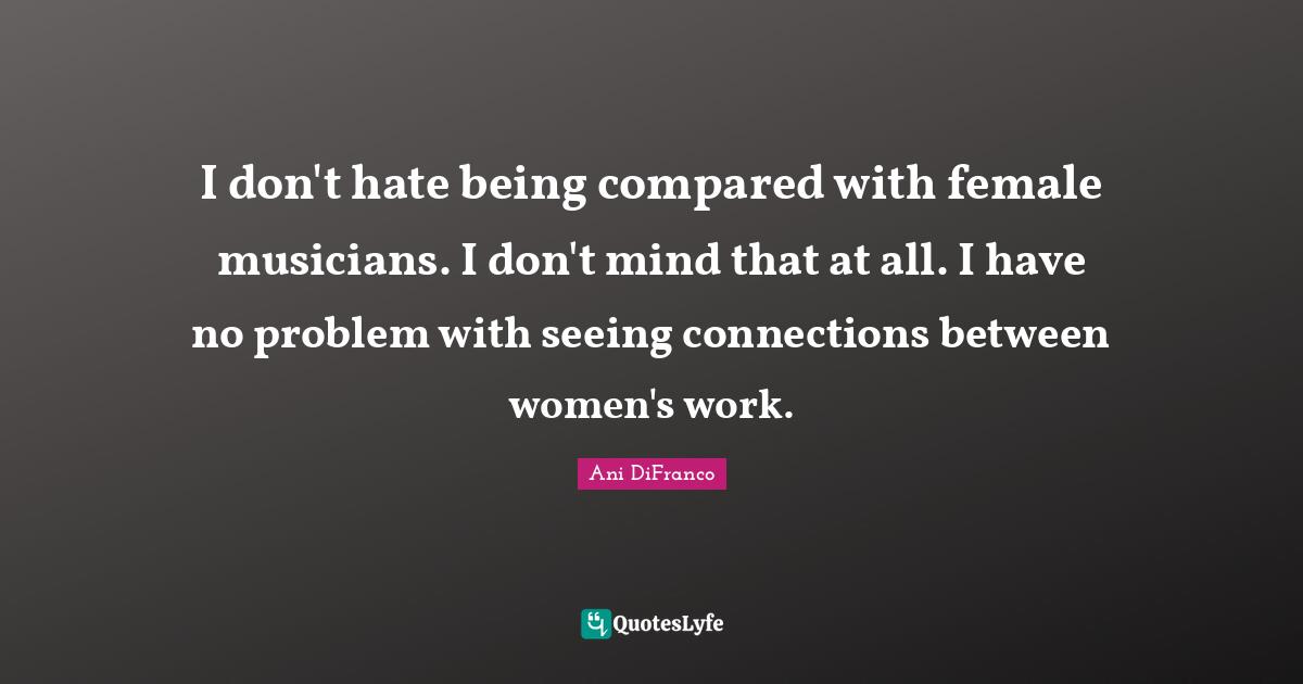 I don't hate being compared with female musicians. I don't mind that at all. I have no problem with seeing connections between women's work.