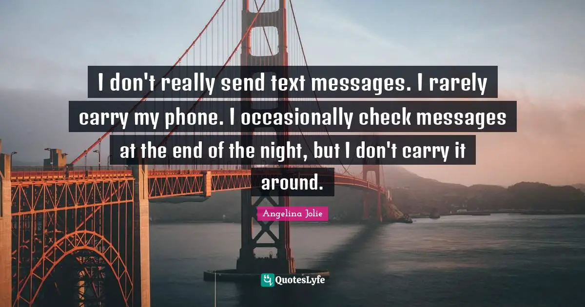 I don't really send text messages. I rarely carry my phone. I occasionally check messages at the end of the night, but I don't carry it around.