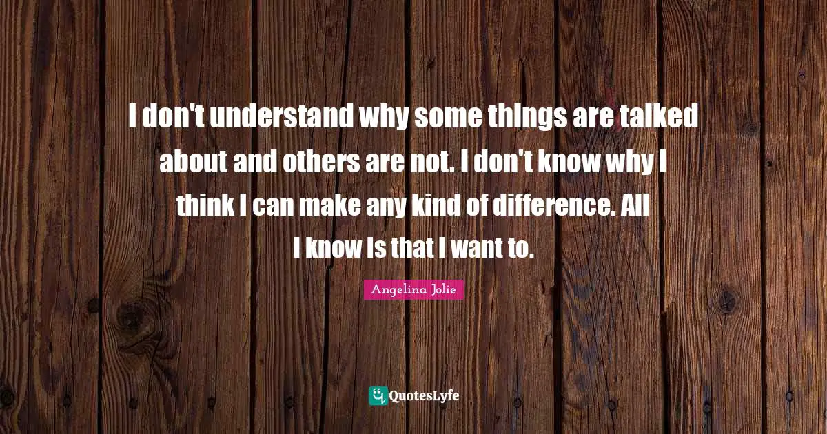 I don't understand why some things are talked about and others are not. I don't know why I think I can make any kind of difference. All I know is that I want to.