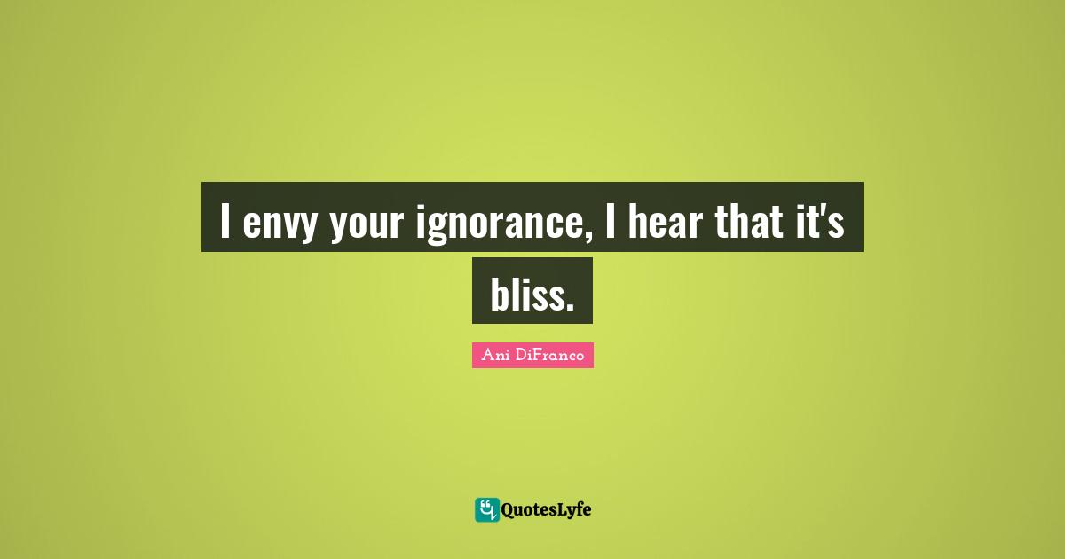 I envy your ignorance, I hear that it's bliss.