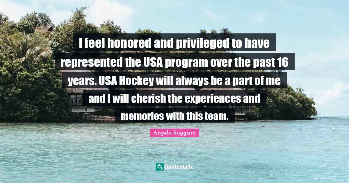 Angela Ruggiero Quotes: "I feel honored and privileged to have represented the USA program over the past 16 years. USA Hockey will always be a part of me and I will cherish the experiences and memories with this team."