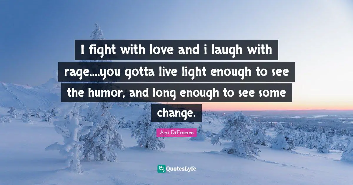 I fight with love and i laugh with rage....you gotta live light enough to see the humor, and long enough to see some change.