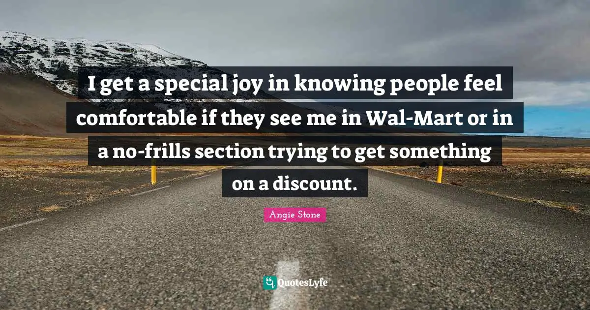 I get a special joy in knowing people feel comfortable if they see me in Wal-Mart or in a no-frills section trying to get something on a discount.