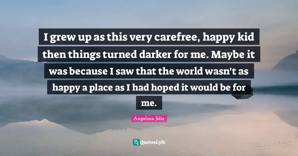 Angelina Jolie Quotes: "I grew up as this very carefree, happy kid then things turned darker for me. Maybe it was because I saw that the world wasn't as happy a place as I had hoped it would be for me."