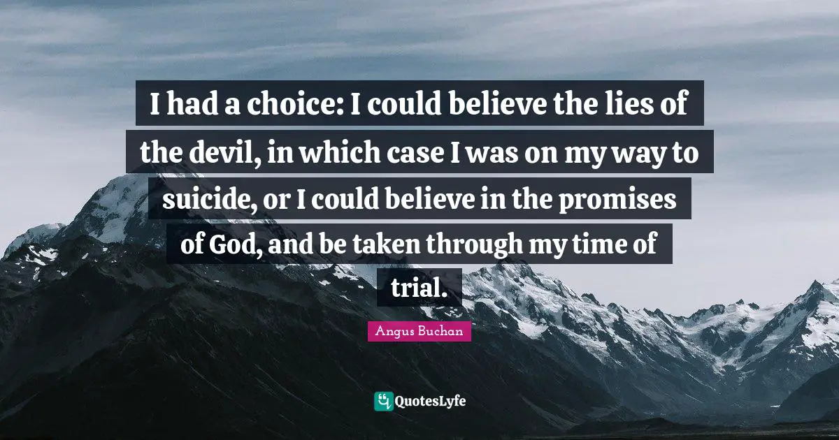 I had a choice: I could believe the lies of the devil, in which case I was on my way to suicide, or I could believe in the promises of God, and be taken through my time of trial.