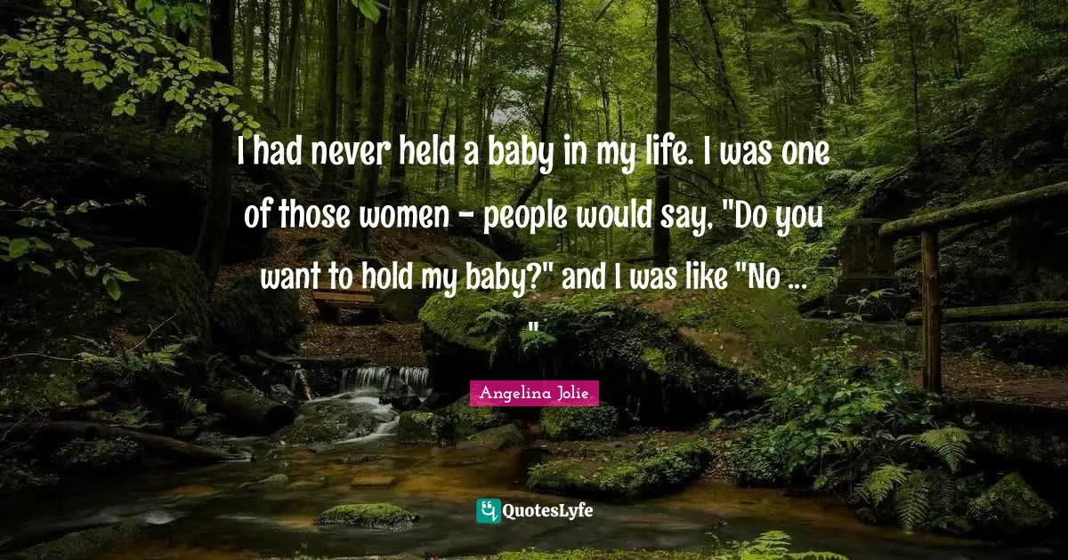 I had never held a baby in my life. I was one of those women - people would say, "Do you want to hold my baby?" and I was like "No ... "