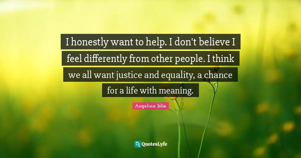 I honestly want to help. I don't believe I feel differently from other people. I think we all want justice and equality, a chance for a life with meaning.
