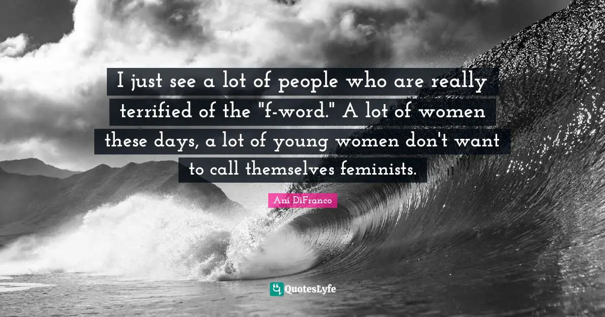I just see a lot of people who are really terrified of the "f-word." A lot of women these days, a lot of young women don't want to call themselves feminists.