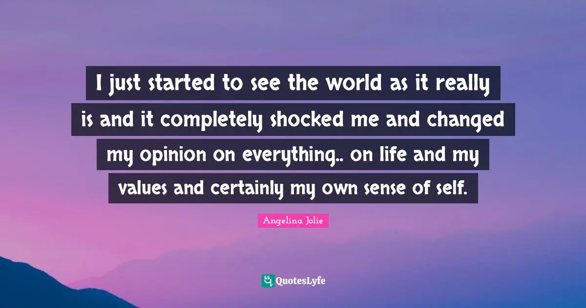 I just started to see the world as it really is and it completely shocked me and changed my opinion on everything.. on life and my values and certainly my own sense of self.