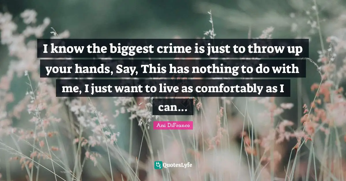 I know the biggest crime is just to throw up your hands, Say, This has nothing to do with me, I just want to live as comfortably as I can...