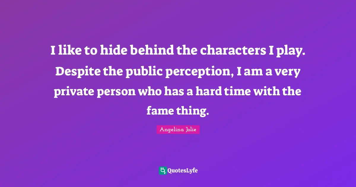 I like to hide behind the characters I play. Despite the public perception, I am a very private person who has a hard time with the fame thing.