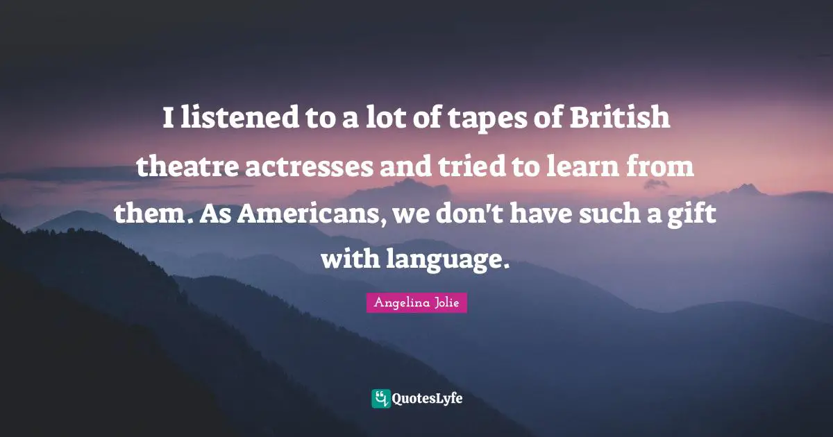 I listened to a lot of tapes of British theatre actresses and tried to learn from them. As Americans, we don't have such a gift with language.