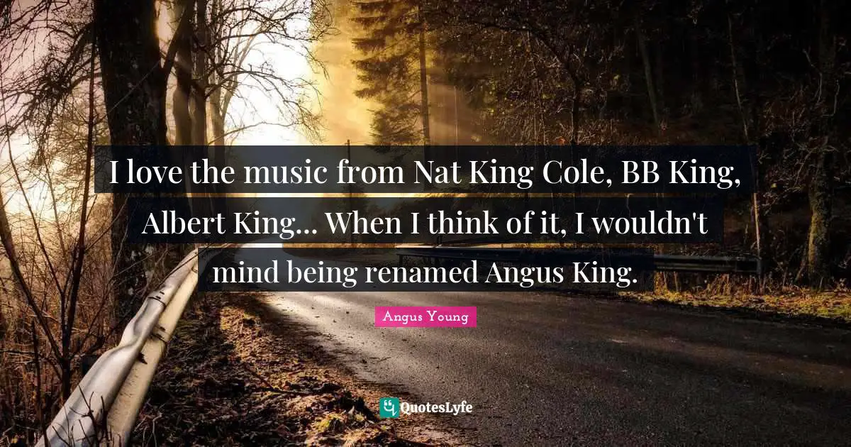 Angus Young Quotes: I love the music from Nat King Cole, BB King, Albert King... When I think of it, I wouldn't mind being renamed Angus King.