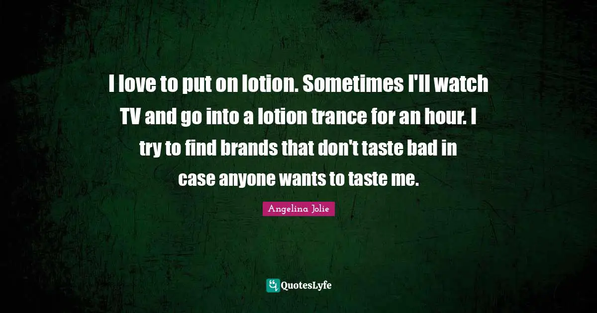 I love to put on lotion. Sometimes I'll watch TV and go into a lotion trance for an hour. I try to find brands that don't taste bad in case anyone wants to taste me.