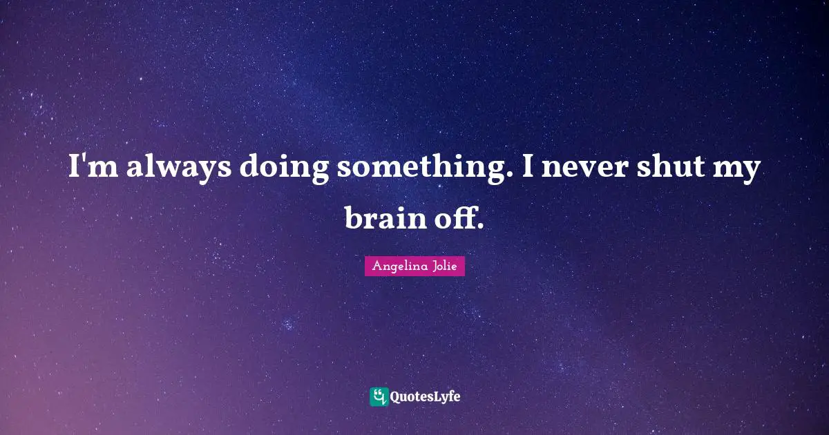 I'm always doing something. I never shut my brain off.