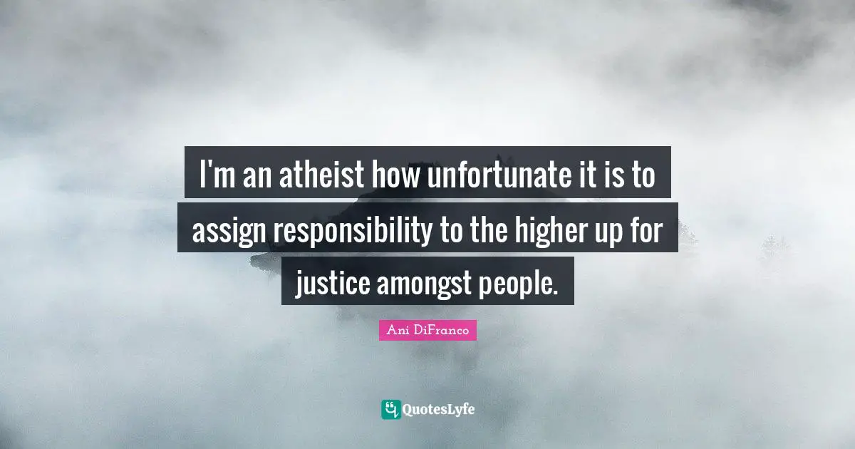 I'm an atheist how unfortunate it is to assign responsibility to the higher up for justice amongst people.