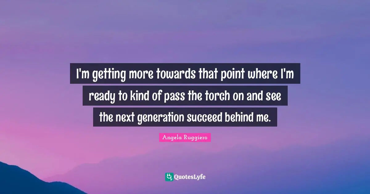 I'm getting more towards that point where I'm ready to kind of pass the torch on and see the next generation succeed behind me.